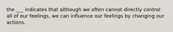 the ___ indicates that although we often cannot directly control all of our feelings, we can influence our feelings by changing our actions.