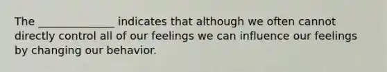 The ______________ indicates that although we often cannot directly control all of our feelings we can influence our feelings by changing our behavior.