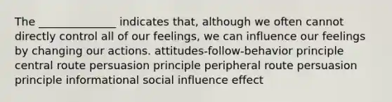 The ______________ indicates that, although we often cannot directly control all of our feelings, we can influence our feelings by changing our actions. attitudes-follow-behavior principle central route persuasion principle peripheral route persuasion principle informational social influence effect