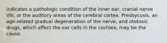 indicates a pathologic condition of the inner ear, cranial nerve VIII, or the auditory areas of the cerebral cortex. Presbycusis, an age-related gradual degeneration of the nerve, and ototoxic drugs, which affect the ear cells in the cochlea, may be the cause.