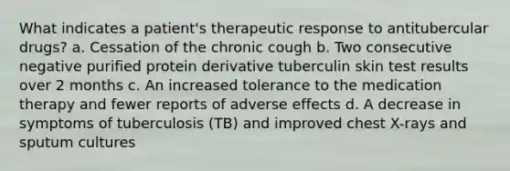 What indicates a patient's therapeutic response to antitubercular drugs? a. Cessation of the chronic cough b. Two consecutive negative purified protein derivative tuberculin skin test results over 2 months c. An increased tolerance to the medication therapy and fewer reports of adverse effects d. A decrease in symptoms of tuberculosis (TB) and improved chest X-rays and sputum cultures