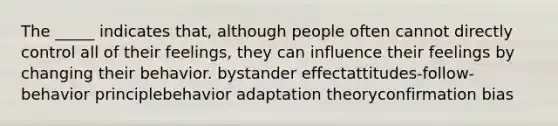 The _____ indicates that, although people often cannot directly control all of their feelings, they can influence their feelings by changing their behavior. bystander effectattitudes-follow-behavior principlebehavior adaptation theoryconfirmation bias