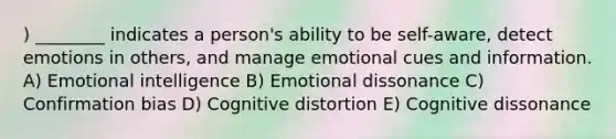 ) ________ indicates a person's ability to be self-aware, detect emotions in others, and manage emotional cues and information. A) Emotional intelligence B) Emotional dissonance C) Confirmation bias D) Cognitive distortion E) Cognitive dissonance