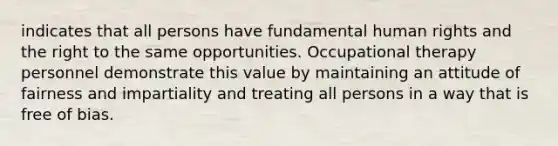 indicates that all persons have fundamental human rights and the right to the same opportunities. Occupational therapy personnel demonstrate this value by maintaining an attitude of fairness and impartiality and treating all persons in a way that is free of bias.