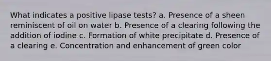 What indicates a positive lipase tests? a. Presence of a sheen reminiscent of oil on water b. Presence of a clearing following the addition of iodine c. Formation of white precipitate d. Presence of a clearing e. Concentration and enhancement of green color