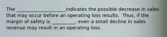 The _____________________indicates the possible decrease in sales that may occur before an operating loss results. ​ Thus, if the margin of safety is __________, even a small decline in sales revenue may result in an operating loss.