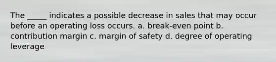 The _____ indicates a possible decrease in sales that may occur before an operating loss occurs. a. break-even point b. contribution margin c. margin of safety d. degree of operating leverage