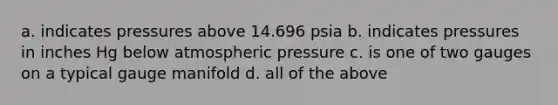 a. indicates pressures above 14.696 psia b. indicates pressures in inches Hg below atmospheric pressure c. is one of two gauges on a typical gauge manifold d. all of the above