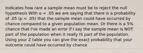 Indicates how rare a sample mean must be to reject the null hypothesis With α = .05 we are saying that there is a probability of .05 (p < .05) that the sample mean could have occurred by chance compared to a given population mean. Or there is a 5% chance that I've made an error if I say the sample mean is NOT part of the population when it really IS part of the population. Using your Z table you can give the exact probability that your outcome could have occurred by chance