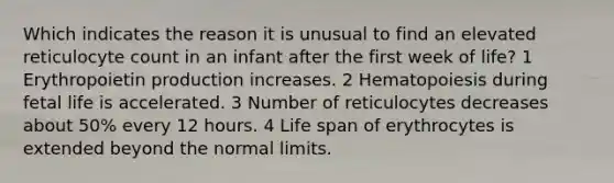 Which indicates the reason it is unusual to find an elevated reticulocyte count in an infant after the first week of life? 1 Erythropoietin production increases. 2 Hematopoiesis during fetal life is accelerated. 3 Number of reticulocytes decreases about 50% every 12 hours. 4 Life span of erythrocytes is extended beyond the normal limits.