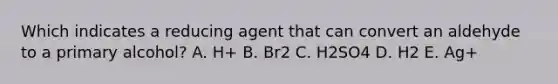 Which indicates a reducing agent that can convert an aldehyde to a primary alcohol? A. H+ B. Br2 C. H2SO4 D. H2 E. Ag+