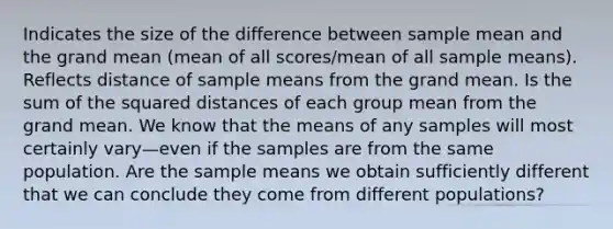 Indicates the size of the difference between sample mean and the grand mean (mean of all scores/mean of all sample means). Reflects distance of sample means from the grand mean. Is the sum of the squared distances of each group mean from the grand mean. We know that the means of any samples will most certainly vary—even if the samples are from the same population. Are the sample means we obtain sufficiently different that we can conclude they come from different populations?