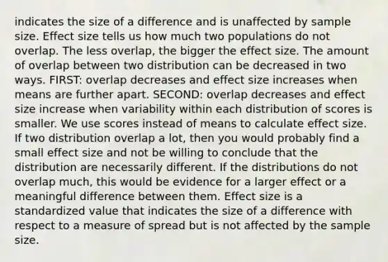 indicates the size of a difference and is unaffected by sample size. Effect size tells us how much two populations do not overlap. The less overlap, the bigger the effect size. The amount of overlap between two distribution can be decreased in two ways. FIRST: overlap decreases and effect size increases when means are further apart. SECOND: overlap decreases and effect size increase when variability within each distribution of scores is smaller. We use scores instead of means to calculate effect size. If two distribution overlap a lot, then you would probably find a small effect size and not be willing to conclude that the distribution are necessarily different. If the distributions do not overlap much, this would be evidence for a larger effect or a meaningful difference between them. Effect size is a standardized value that indicates the size of a difference with respect to a measure of spread but is not affected by the sample size.