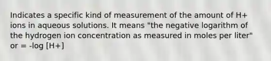 Indicates a specific kind of measurement of the amount of H+ ions in aqueous solutions. It means "the negative logarithm of the hydrogen ion concentration as measured in moles per liter" or = -log [H+]