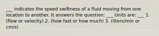 ___ indicates the speed swiftness of a fluid moving from one location to another. It answers the question: ___ Units are: ___ 1. (flow or velocity) 2. (how fast or how much) 3. (liters/min or cm/s)