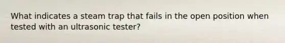 What indicates a steam trap that fails in the open position when tested with an ultrasonic tester?