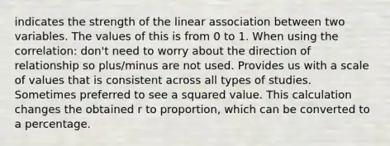 indicates the strength of the linear association between two variables. The values of this is from 0 to 1. When using the correlation: don't need to worry about the direction of relationship so plus/minus are not used. Provides us with a scale of values that is consistent across all types of studies. Sometimes preferred to see a squared value. This calculation changes the obtained r to proportion, which can be converted to a percentage.