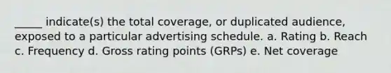 _____ indicate(s) the total coverage, or duplicated audience, exposed to a particular advertising schedule. a. Rating b. Reach c. Frequency d. Gross rating points (GRPs) e. Net coverage