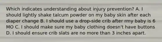 Which indicates understanding about injury prevention? A. I should lightly shake talcum powder on my baby skin after each diaper change B. I should use a drop-side crib after rmy baby is 6 MO C. I should make sure my baby clothing doesn't have buttons D. I should ensure crib slats are no more than 3 inches apart.