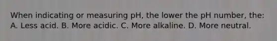 When indicating or measuring pH, the lower the pH number, the: A. Less acid. B. More acidic. C. More alkaline. D. More neutral.