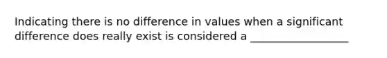 Indicating there is no difference in values when a significant difference does really exist is considered a __________________