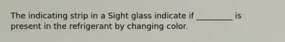 The indicating strip in a Sight glass indicate if _________ is present in the refrigerant by changing color.