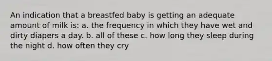 An indication that a breastfed baby is getting an adequate amount of milk is: a. the frequency in which they have wet and dirty diapers a day. b. all of these c. how long they sleep during the night d. how often they cry