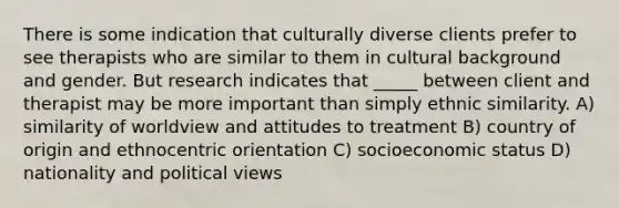 There is some indication that culturally diverse clients prefer to see therapists who are similar to them in cultural background and gender. But research indicates that _____ between client and therapist may be more important than simply ethnic similarity. A) similarity of worldview and attitudes to treatment B) country of origin and ethnocentric orientation C) socioeconomic status D) nationality and political views