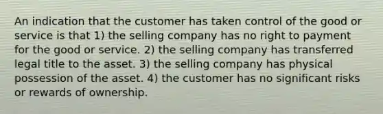 An indication that the customer has taken control of the good or service is that 1) the selling company has no right to payment for the good or service. 2) the selling company has transferred legal title to the asset. 3) the selling company has physical possession of the asset. 4) the customer has no significant risks or rewards of ownership.