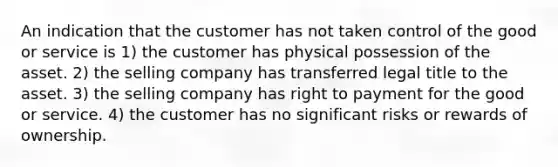 An indication that the customer has not taken control of the good or service is 1) the customer has physical possession of the asset. 2) the selling company has transferred legal title to the asset. 3) the selling company has right to payment for the good or service. 4) the customer has no significant risks or rewards of ownership.