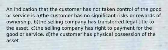 An indication that the customer has not taken control of the good or service is a)the customer has no significant risks or rewards of ownership. b)the selling company has transferred legal title to the asset. c)the selling company has right to payment for the good or service. d)the customer has physical possession of the asset.