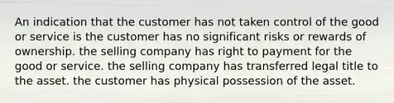 An indication that the customer has not taken control of the good or service is the customer has no significant risks or rewards of ownership. the selling company has right to payment for the good or service. the selling company has transferred legal title to the asset. the customer has physical possession of the asset.