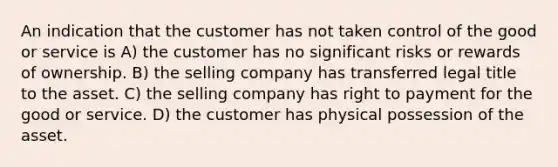 An indication that the customer has not taken control of the good or service is A) the customer has no significant risks or rewards of ownership. B) the selling company has transferred legal title to the asset. C) the selling company has right to payment for the good or service. D) the customer has physical possession of the asset.