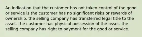 An indication that the customer has not taken control of the good or service is the customer has no significant risks or rewards of ownership. the selling company has transferred legal title to the asset. the customer has physical possession of the asset. the selling company has right to payment for the good or service.