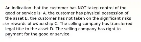 An indication that the customer has NOT taken control of the good or service is: A. the customer has physical possession of the asset B. the customer has not taken on the significant risks or rewards of ownership C. The selling company has transferred legal title to the asset D. The selling company has right to payment for the good or service