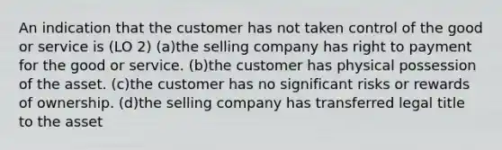 An indication that the customer has not taken control of the good or service is (LO 2) (a)the selling company has right to payment for the good or service. (b)the customer has physical possession of the asset. (c)the customer has no significant risks or rewards of ownership. (d)the selling company has transferred legal title to the asset