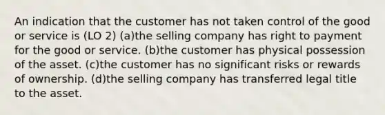 An indication that the customer has not taken control of the good or service is (LO 2) (a)the selling company has right to payment for the good or service. (b)the customer has physical possession of the asset. (c)the customer has no significant risks or rewards of ownership. (d)the selling company has transferred legal title to the asset.