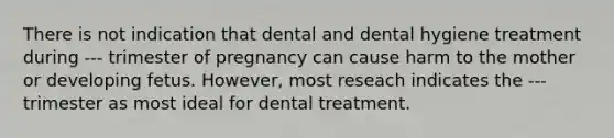 There is not indication that dental and dental hygiene treatment during --- trimester of pregnancy can cause harm to the mother or developing fetus. However, most reseach indicates the --- trimester as most ideal for dental treatment.