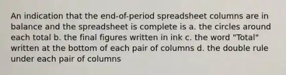 An indication that the end-of-period spreadsheet columns are in balance and the spreadsheet is complete is a. the circles around each total b. the final figures written in ink c. the word "Total" written at the bottom of each pair of columns d. the double rule under each pair of columns