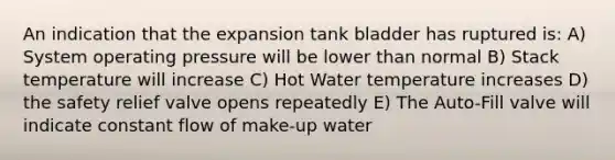 An indication that the expansion tank bladder has ruptured is: A) System operating pressure will be lower than normal B) Stack temperature will increase C) Hot Water temperature increases D) the safety relief valve opens repeatedly E) The Auto-Fill valve will indicate constant flow of make-up water