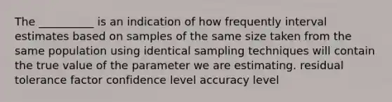 The __________ is an indication of how frequently interval estimates based on samples of the same size taken from the same population using identical sampling techniques will contain the true value of the parameter we are estimating. residual tolerance factor confidence level accuracy level