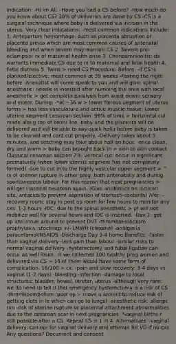 Indication: -Hi im Ali. -Have you had a CS before? -How much do you know about CS? 30% of deliveries are done by CS -CS is a surgical technique where baby is delivered via incision in the uterus. Very clear indications: -most common indications include: 1. Antepartum hemorrhage: such as placenta abruption or placenta previa which are most common causes of antenatal bleeding and when severe may warrant CS 2. Severe pre-eclampsia: rx of maternal health arise 3. Chorioamnionitis: dx warrants immediate CS due to rx to maternal and fetal health 4. Fetal distress 5. Twins > need CS Procedure: Before: -if CS is planned/elective: most common at 39 weeks -Fasting the night before -Anesatist will come speak to you and will give: spinal anesthetic: needle is inserted after numbing the area with local anesthetic > get complete paralysis from waist down: sensory and motor. During: -*at ~36 w > lower fibrous segment of uterus forms > has less vasculature and active <a href='https://www.questionai.com/knowledge/kMDq0yZc0j-muscle-tissue' class='anchor-knowledge'>muscle tissue</a>; Lower uterine segment cesarean section: 98% of time > horizontal cut made along top of bikini line -baby and the placenta will be delivered and will be able to say quick hello before baby is taken to be cleaned and cord cut properly. -Delivery takes about 5 minutes, and stitching may take about half an hour. -once clean, dry and warm > baby can brought back in > skin to skin contact Classical cesarean section 2%: vertical cut: occur in significant prematurity (when lower uterine segment has not completely formed) -due to cut in to the highly vascular upper segment > ^ rx of uterine rupture in other preg: both antenatally and during spontaneeous labour. For this reason that next pregnancies > will get classical cesarean again. (Give antibiotics on incision site, antacids to prevent aspiration of stomach contents) Afer: -recovery room: stay in post op room for few hours to monitor any cxs: 1-2 hours -IDC: due to the spinal anesthetic > pt will not mobilize well for several hours and IDC is inserted. -Day 1: get up and move around to prevent DVT -thromboembolism prophylaxis: stockings +/- LMWH (clexane) -analgesia: paracetamol/NSAIDS -Discharge Day 3-4 home Benefits: -faster than vaginal delivery -less pain than labour -similar risks to normal vaginal delivery -hysterectomy and tubal ligation can occur as well Risks: -If we collected 100 healthy preg women and delivered via CS > 16 of them would have some form of complication. 16/100 > cx. -pain and slow recovery: 3-4 days vs vaginal (1-2 days) -bleeding -infection -damage to local structures: bladder, bowel, utreter, uterus -although very rare: we do need to tell u that emergency hysterectomy is a risk of CS -thromboembolism (post op > move u around to reduce risk of getting clots in le which can go to lungs) -anesthetic risk: allergic rxn -risk of uterine rupture or placental attachment abnormalities due to the cesarean scar in next pregnancies. *vaginal births r still possible after a CS. Repeat CS is 1 in 4. Alternatives: -vaginal delivery: can opt for vaginal delivery and attempt for VD if no cxs Any questions? Document and consent
