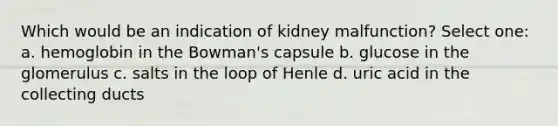 Which would be an indication of kidney malfunction? Select one: a. hemoglobin in the Bowman's capsule b. glucose in the glomerulus c. salts in the loop of Henle d. uric acid in the collecting ducts