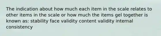 The indication about how much each item in the scale relates to other items in the scale or how much the items gel together is known as: stability face validity content validity internal consistency