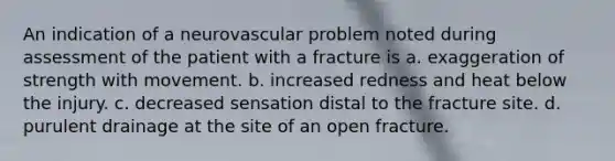 An indication of a neurovascular problem noted during assessment of the patient with a fracture is a. exaggeration of strength with movement. b. increased redness and heat below the injury. c. decreased sensation distal to the fracture site. d. purulent drainage at the site of an open fracture.