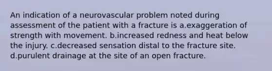 An indication of a neurovascular problem noted during assessment of the patient with a fracture is a.exaggeration of strength with movement. b.increased redness and heat below the injury. c.decreased sensation distal to the fracture site. d.purulent drainage at the site of an open fracture.