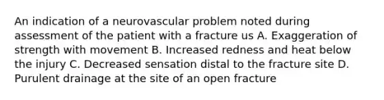 An indication of a neurovascular problem noted during assessment of the patient with a fracture us A. Exaggeration of strength with movement B. Increased redness and heat below the injury C. Decreased sensation distal to the fracture site D. Purulent drainage at the site of an open fracture