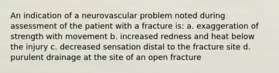 An indication of a neurovascular problem noted during assessment of the patient with a fracture is: a. exaggeration of strength with movement b. increased redness and heat below the injury c. decreased sensation distal to the fracture site d. purulent drainage at the site of an open fracture