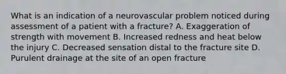 What is an indication of a neurovascular problem noticed during assessment of a patient with a fracture? A. Exaggeration of strength with movement B. Increased redness and heat below the injury C. Decreased sensation distal to the fracture site D. Purulent drainage at the site of an open fracture