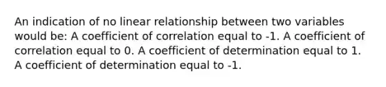 An indication of no linear relationship between two variables would be: A coefficient of correlation equal to -1. A coefficient of correlation equal to 0. A coefficient of determination equal to 1. A coefficient of determination equal to -1.